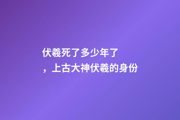 伏羲死了多少年了，上古大神伏羲的身份-第1張-觀點-玄機派